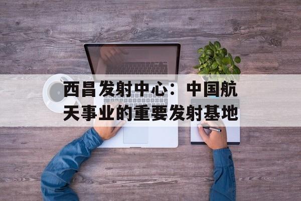 西昌发射中心：中国航天事业的重要发射基地-第1张图片-