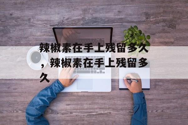 辣椒素在手上残留多久，辣椒素在手上残留多久-第1张图片-