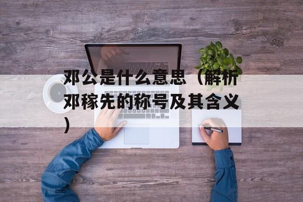 邓公是什么意思（解析邓稼先的称号及其含义）-第1张图片-