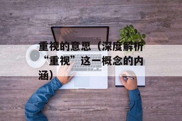 重视的意思（深度解析“重视”这一概念的内涵）-第1张图片-