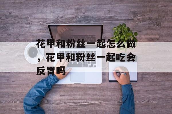 花甲和粉丝一起怎么做，花甲和粉丝一起吃会反胃吗-第1张图片-
