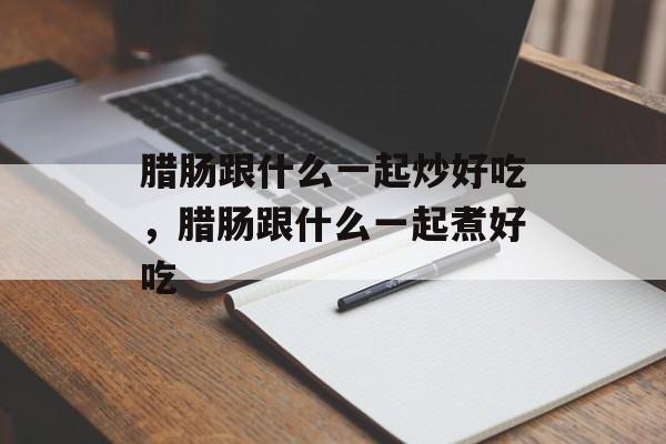 腊肠跟什么一起炒好吃，腊肠跟什么一起煮好吃-第1张图片-