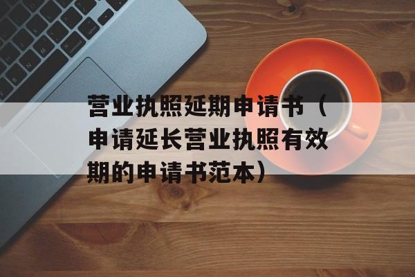 营业执照延期申请书（申请延长营业执照有效期的申请书范本）-第1张图片-