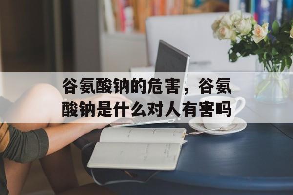 谷氨酸钠的危害，谷氨酸钠是什么对人有害吗-第1张图片-