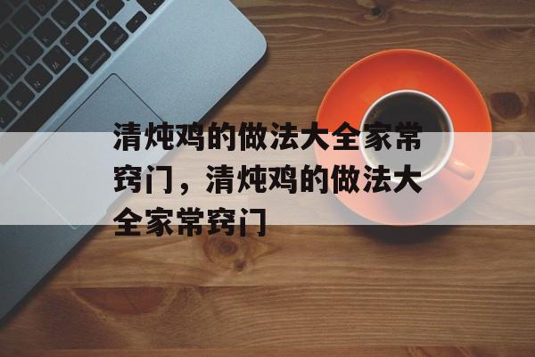 清炖鸡的做法大全家常窍门，清炖鸡的做法大全家常窍门-第1张图片-