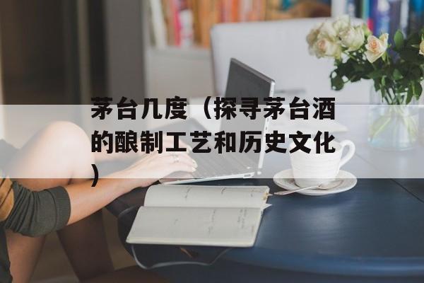 茅台几度（探寻茅台酒的酿制工艺和历史文化）-第1张图片-