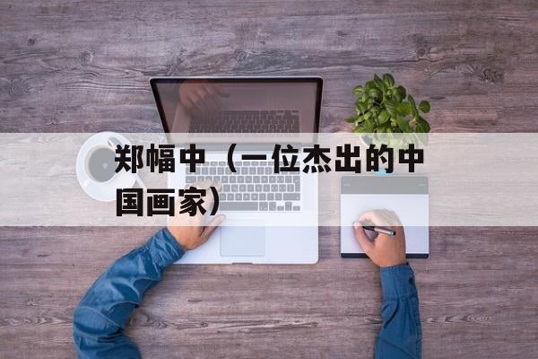 郑幅中（一位杰出的中国画家）-第1张图片-