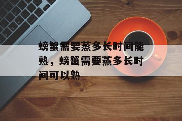螃蟹需要蒸多长时间能熟，螃蟹需要蒸多长时间可以熟-第1张图片-