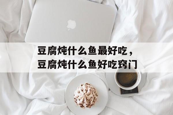 豆腐炖什么鱼最好吃，豆腐炖什么鱼好吃窍门-第1张图片-