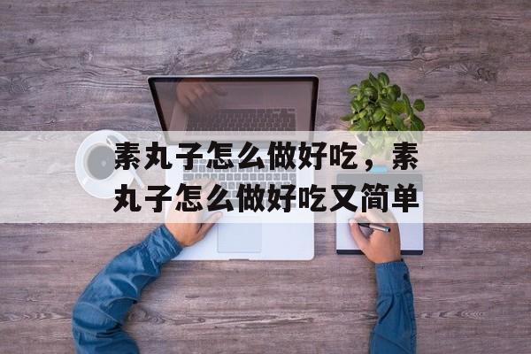 素丸子怎么做好吃，素丸子怎么做好吃又简单-第1张图片-