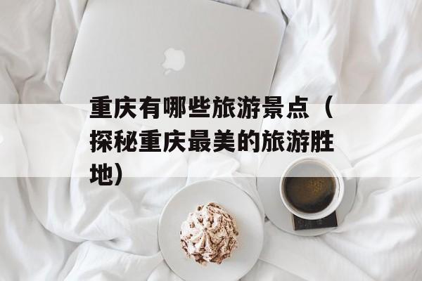 重庆有哪些旅游景点（探秘重庆最美的旅游胜地）-第1张图片-