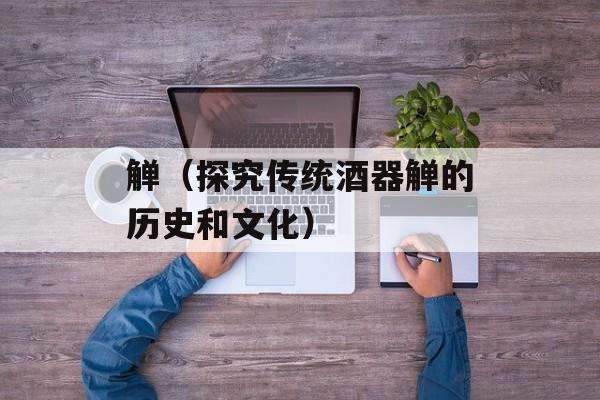 觯（探究传统酒器觯的历史和文化）-第1张图片-