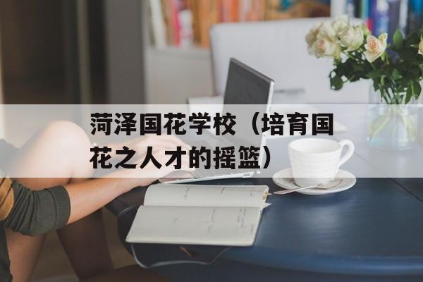 菏泽国花学校（培育国花之人才的摇篮）-第1张图片-