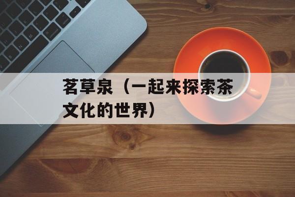 茗草泉（一起来探索茶文化的世界）-第1张图片-