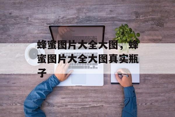 蜂蜜图片大全大图，蜂蜜图片大全大图真实瓶子-第1张图片-