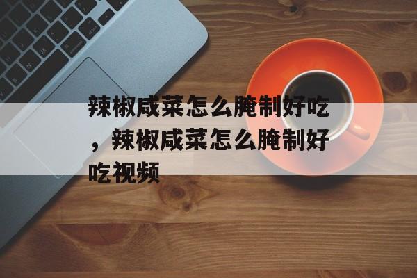 辣椒咸菜怎么腌制好吃，辣椒咸菜怎么腌制好吃视频-第1张图片-