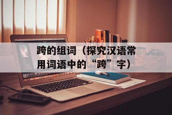 跨的组词（探究汉语常用词语中的“跨”字）-第1张图片-