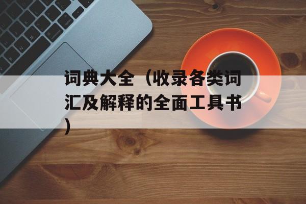 词典大全（收录各类词汇及解释的全面工具书）-第1张图片-