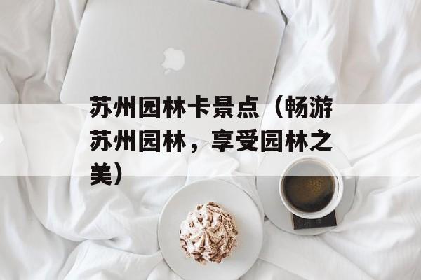 苏州园林卡景点（畅游苏州园林，享受园林之美）-第1张图片-