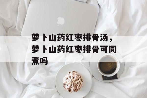 萝卜山药红枣排骨汤，萝卜山药红枣排骨可同煮吗-第1张图片-