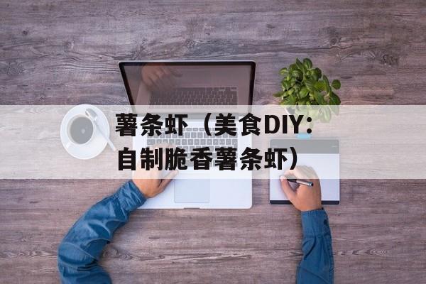 薯条虾（美食DIY：自制脆香薯条虾）-第1张图片-