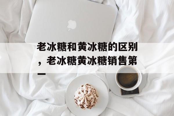老冰糖和黄冰糖的区别，老冰糖黄冰糖销售第一-第1张图片-