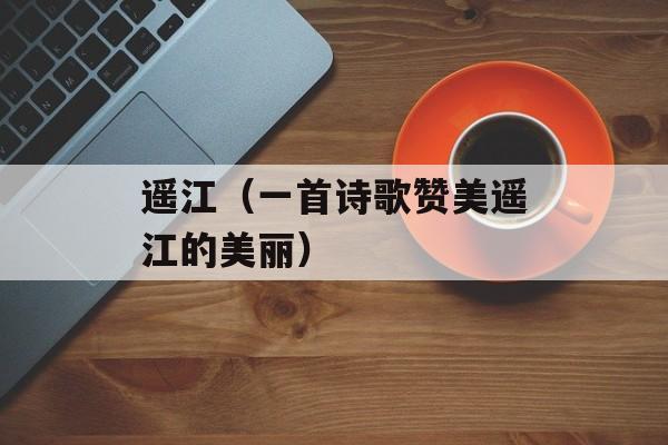 遥江（一首诗歌赞美遥江的美丽）-第1张图片-