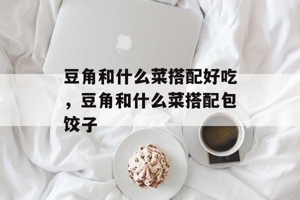 豆角和什么菜搭配好吃，豆角和什么菜搭配包饺子-第1张图片-