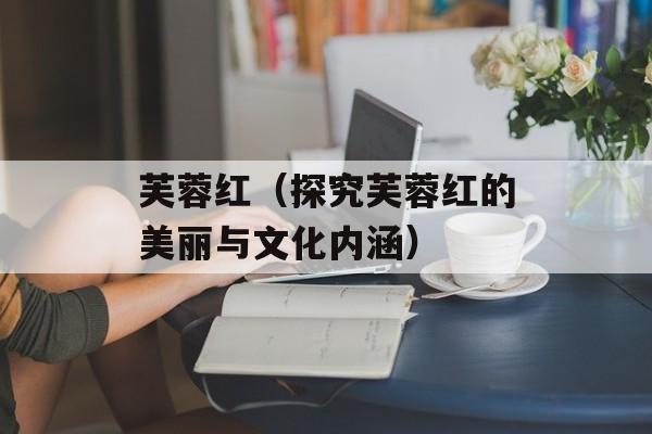 芙蓉红（探究芙蓉红的美丽与文化内涵）-第1张图片-
