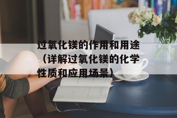 过氧化镁的作用和用途（详解过氧化镁的化学性质和应用场景）-第1张图片-