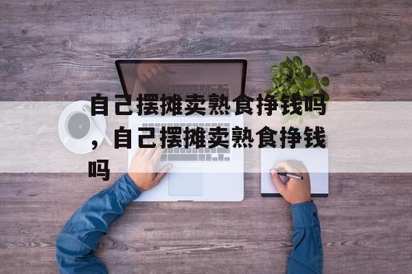 自己摆摊卖熟食挣钱吗，自己摆摊卖熟食挣钱吗-第1张图片-