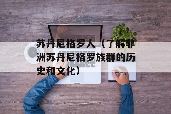 苏丹尼格罗人（了解非洲苏丹尼格罗族群的历史和文化）-第1张图片-