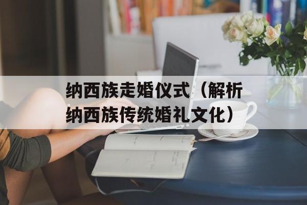 纳西族走婚仪式（解析纳西族传统婚礼文化）-第1张图片-