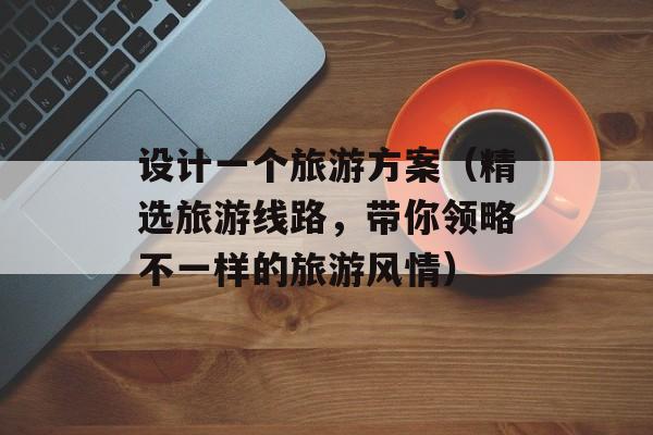 设计一个旅游方案（精选旅游线路，带你领略不一样的旅游风情）-第1张图片-