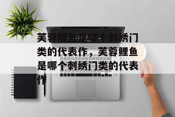 芙蓉鲤鱼是哪个刺绣门类的代表作，芙蓉鲤鱼是哪个刺绣门类的代表作-第1张图片-