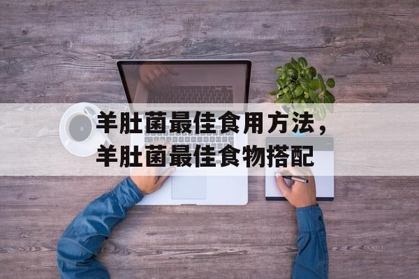 羊肚菌最佳食用方法，羊肚菌最佳食物搭配-第1张图片-