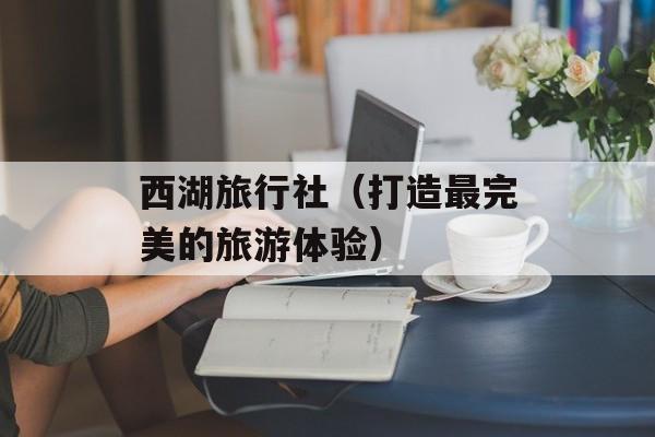 西湖旅行社（打造最完美的旅游体验）-第1张图片-