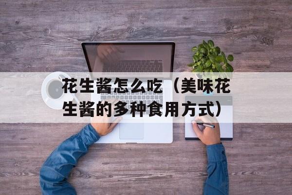 花生酱怎么吃（美味花生酱的多种食用方式）-第1张图片-