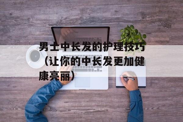男士中长发的护理技巧（让你的中长发更加健康亮丽）-第1张图片-