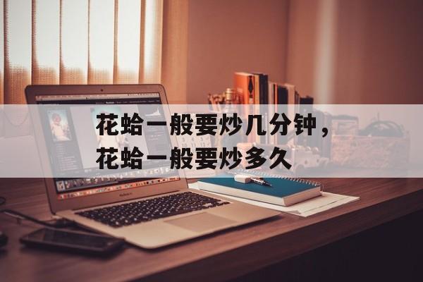 花蛤一般要炒几分钟，花蛤一般要炒多久-第1张图片-