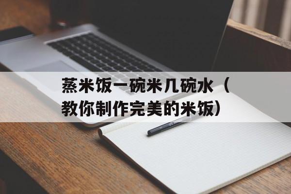 蒸米饭一碗米几碗水（教你制作完美的米饭）-第1张图片-