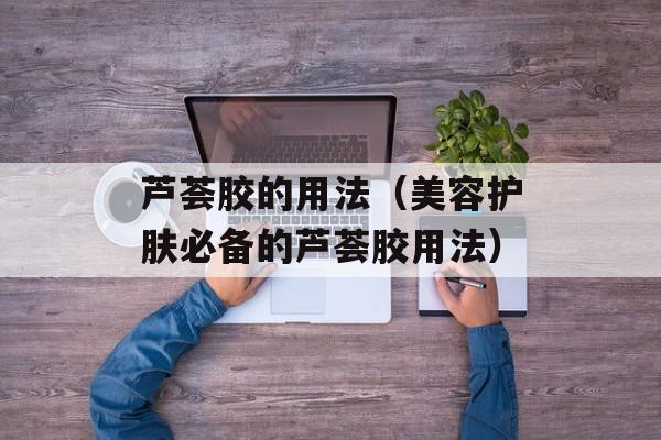 芦荟胶的用法（美容护肤必备的芦荟胶用法）-第1张图片-