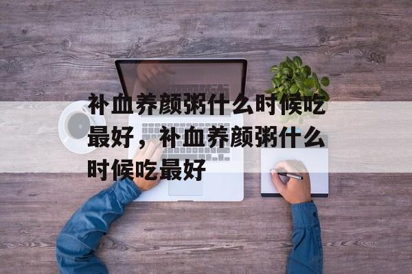 补血养颜粥什么时候吃最好，补血养颜粥什么时候吃最好-第1张图片-
