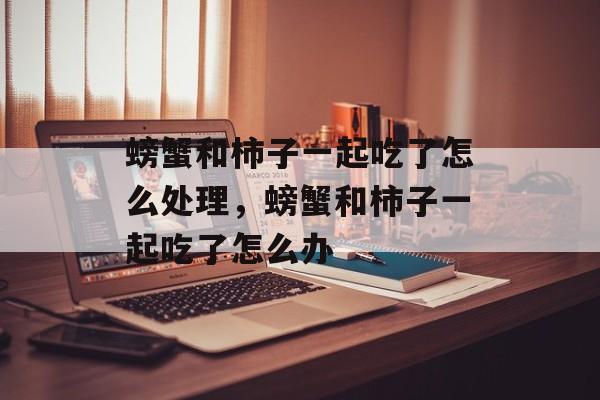 螃蟹和柿子一起吃了怎么处理，螃蟹和柿子一起吃了怎么办-第1张图片-
