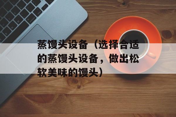 蒸馒头设备（选择合适的蒸馒头设备，做出松软美味的馒头）-第1张图片-