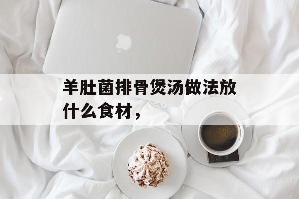 羊肚菌排骨煲汤做法放什么食材,-第1张图片- 羊肚菌排骨煲汤做法放什么食材,-第1张图片-