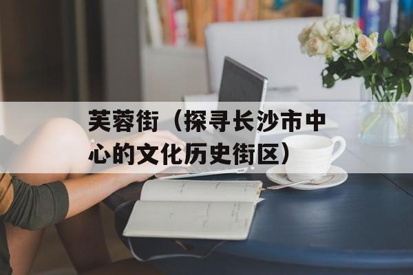 芙蓉街（探寻长沙市中心的文化历史街区）-第1张图片-