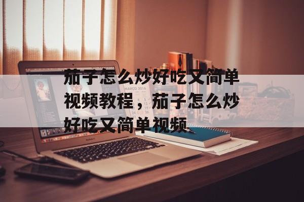 茄子怎么炒好吃又简单视频教程，茄子怎么炒好吃又简单视频-第1张图片-