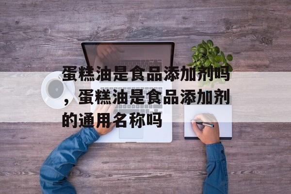 蛋糕油是食品添加剂吗，蛋糕油是食品添加剂的通用名称吗-第1张图片-