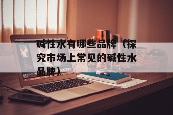 碱性水有哪些品牌（探究市场上常见的碱性水品牌）-第1张图片-